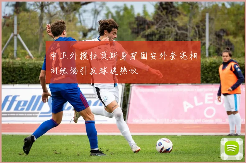 中卫外援拉莫斯身穿国安外套亮相训练场引发球迷热议