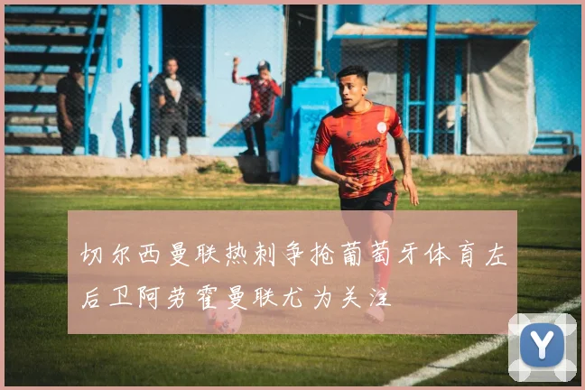 切尔西曼联热刺争抢葡萄牙体育左后卫阿劳霍曼联尤为关注