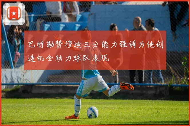 巴特勒赞穆迪三分能力强调为他创造机会助力球队表现