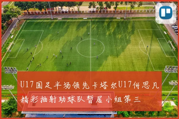 U17国足半场领先卡塔尔U17何思凡精彩抽射助球队暂居小组第三