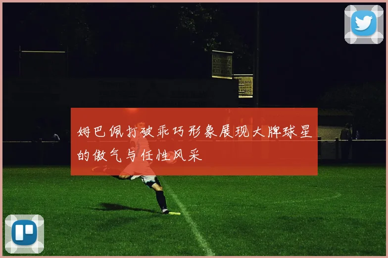 姆巴佩打破乖巧形象展现大牌球星的傲气与任性风采