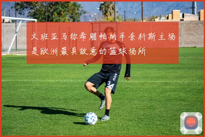 文班亚马称希腊帕纳辛奈科斯主场是欧洲最具敌意的篮球场所