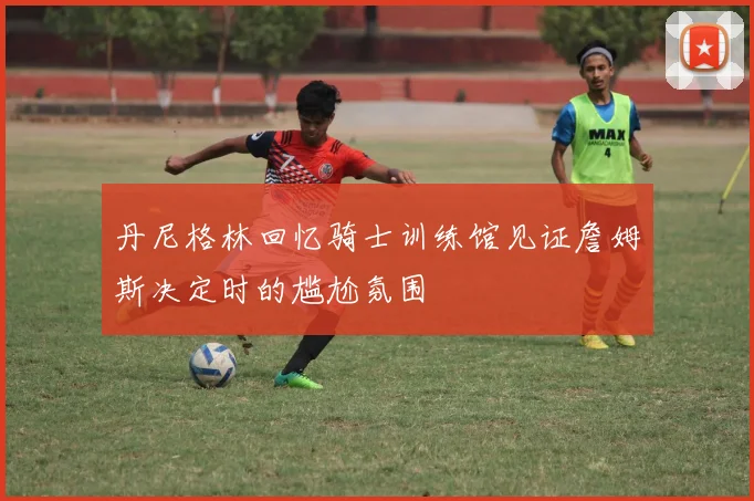 丹尼格林回忆骑士训练馆见证詹姆斯决定时的尴尬氛围