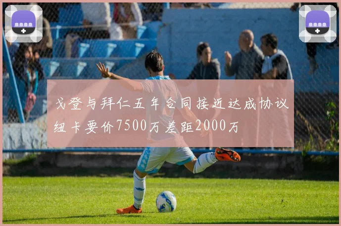 戈登与拜仁五年合同接近达成协议纽卡要价7500万差距2000万