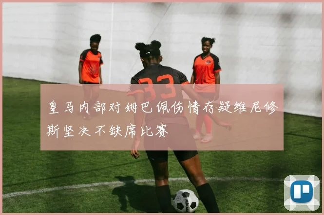 皇马内部对姆巴佩伤情存疑维尼修斯坚决不缺席比赛