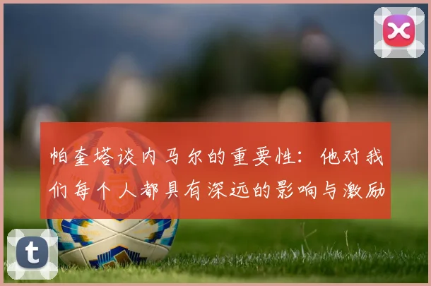 帕奎塔谈内马尔的重要性：他对我们每个人都具有深远的影响与激励