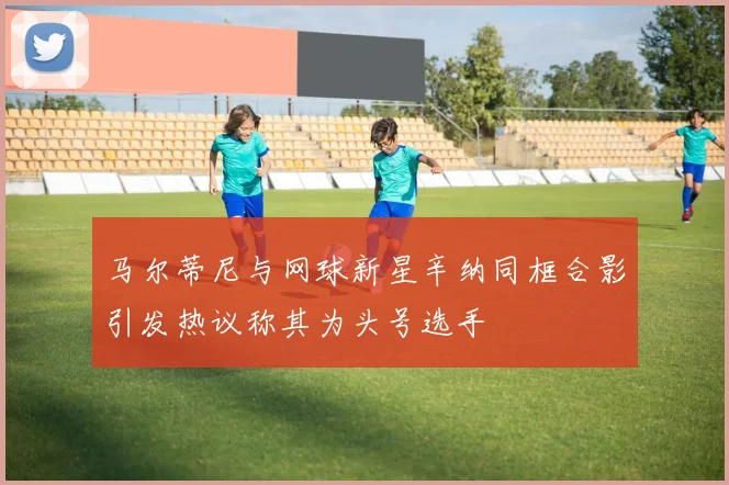 马尔蒂尼与网球新星辛纳同框合影引发热议称其为头号选手