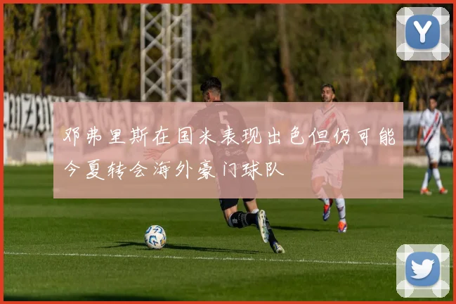 邓弗里斯在国米表现出色但仍可能今夏转会海外豪门球队