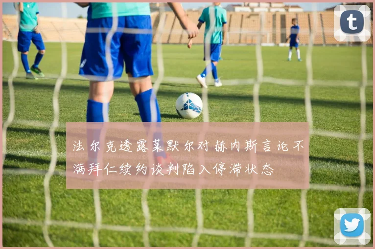 法尔克透露莱默尔对赫内斯言论不满拜仁续约谈判陷入停滞状态