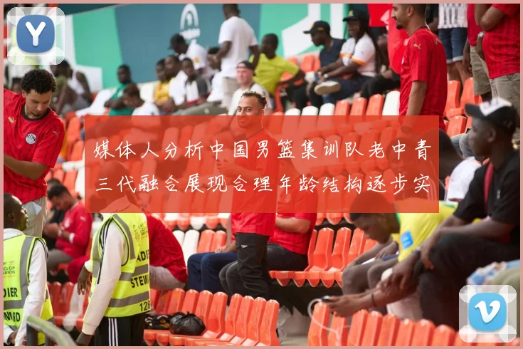 媒体人分析中国男篮集训队老中青三代融合展现合理年龄结构逐步实现换血